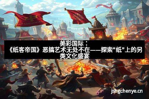 美彩国际：《纸客帝国》恶搞艺术无处不在——探索“纸”上的另类文化盛宴
